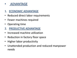 • ADVANTAGE
1. ECONOMIC ADVANTAGE
• Reduced direct labor requirements
• Fewer machines required
• Operating time
2. PRODUCTIVE ADVANTAGE
• Increased machine utilization
• Reduction in factory floor space
• Higher labor productivity
• Unattended production and reduced manpower
needs
 