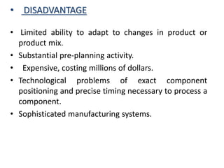 • DISADVANTAGE
• Limited ability to adapt to changes in product or
product mix.
• Substantial pre-planning activity.
• Expensive, costing millions of dollars.
• Technological problems of exact component
positioning and precise timing necessary to process a
component.
• Sophisticated manufacturing systems.
 