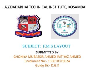 A.Y.DADABHAI TECHNICAL INSTITUTE, KOSAMBA
SUBJECT: F.M.S LAYOUT
SUBMITTED BY
GHONIYA MUBASSIR AHMED IMTIYAZ AHMED
Enrolment No:- 136010319024
Guide BY:- D.G.K
 