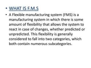 • WHAT IS F.M.S
• A Flexible manufacturing system (FMS) is a
manufacturing system in which there is some
amount of flexibility that allows the system to
react in case of changes, whether predicted or
unpredicted. This flexibility is generally
considered to fall into two categories, which
both contain numerous subcategories.
 