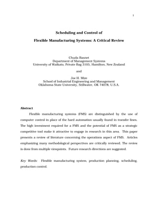1




                          Scheduling and Control of

           Flexible Manufacturing Systems: A Critical Review



                                    Chuda Basnet
                         Department of Management Systems
           University of Waikato, Private Bag 3105, Hamilton, New Zealand

                                        and

                                    Joe H. Mize
                School of Industrial Engineering and Management
              Oklahoma State University, Stillwater, OK 74078, U.S.A.




Abstract

      Flexible manufacturing systems (FMS) are distinguished by the use of

computer control in place of the hard automation usually found in transfer lines.

The high investment required for a FMS and the potential of FMS as a strategic

competitive tool make it attractive to engage in research in this area. This paper
presents a review of literature concerning the operations aspect of FMS. Articles

emphasizing many methodological perspectives are critically reviewed. The review

is done from multiple viewpoints. Future research directions are suggested.


Key Words:      Flexible manufacturing system, production planning, scheduling,

production control.
 