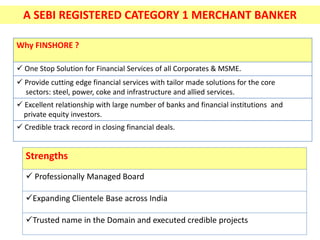 A SEBI REGISTERED CATEGORY 1 MERCHANT BANKER
Why FINSHORE ?
 One Stop Solution for Financial Services of all Corporates & MSME.
 Provide cutting edge financial services with tailor made solutions for the core
sectors: steel, power, coke and infrastructure and allied services.
 Excellent relationship with large number of banks and financial institutions and
private equity investors.
 Credible track record in closing financial deals.
Strengths
 Professionally Managed Board
Expanding Clientele Base across India
Trusted name in the Domain and executed credible projects
 