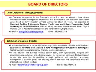 •A Chartered Accountant in the Corporate set-up for over two decades. Have strong
business and team management experience. Was associated as Vice President and Eastern
Zonal Head at Karvy Investor Services Limited for about 15 years. Has expertise in
Merchant Banking & Corporate Finance (Public Issue and Private Placements), Retail
Marketing of Financial Products. Prior to Karvy, has been associated with SMIFS Capital
Markets Ltd. as Assistant Vice President and handled Public/Rights issues.
•E-mail – alok@finshoregroup.com Mob.: 9830052358
Alok Chaturvedi- Managing Director
BOARD OF DIRECTORS
•A Masters in Commerce, he has worked through various functions of finance and business
development for more than 24 years in fund management and investment banking; he
has led teams in several pioneering financial services companies.
•He has advised and handled various equity deals, debt syndications, mergers and
acquisitions, restructurings and advisory services for corporates from varied industries and
sectors. His forte lies in providing strategic guidance and oversight, approving
management’s business plans and ensuring ethical behavior and compliance with the
organizational code of conduct.
•E-mail – lakshman@finshoregroup.com Mob.: 9831024434
Lakshman Srinivasan- Director
 
