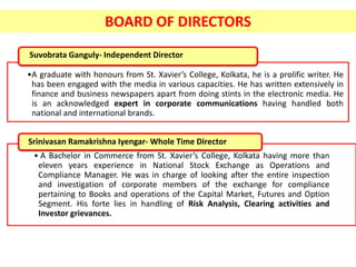 Suvobrata Ganguly- Independent Director
•A graduate with honours from St. Xavier’s College, Kolkata, he is a prolific writer. He
has been engaged with the media in various capacities. He has written extensively in
finance and business newspapers apart from doing stints in the electronic media. He
is an acknowledged expert in corporate communications having handled both
national and international brands.
• A Bachelor in Commerce from St. Xavier’s College, Kolkata having more than
eleven years experience in National Stock Exchange as Operations and
Compliance Manager. He was in charge of looking after the entire inspection
and investigation of corporate members of the exchange for compliance
pertaining to Books and operations of the Capital Market, Futures and Option
Segment. His forte lies in handling of Risk Analysis, Clearing activities and
Investor grievances.
Srinivasan Ramakrishna Iyengar- Whole Time Director
BOARD OF DIRECTORS
 