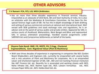 • Has an more than three decades experience in financial services industry.
Empanelled as an advocate of UCO Bank, SBI and Steel Authority of India, he is also
an arbitrator with the Mediation & Conciliation Committee. He has been for the
special forensic legal audit of SBI. He has the in-depth knowledge of both drafting
and vetting of various commercial contracts at national and international level. Well
versed with SEBI guidelines and stock exchange rules and regulations, he is an
advisor and on the panel of various public and private entities. Appeared for SAIL in
various courts of Jharkhand, Maharashtra, West Bengal and Bihar and represented
SAIL in various arbitration proceedings. Handled several assignments under
SARFAESI Act and Compromise Settlements on behalf of the banks.
S V Ramani- FCA, FCS, LLB, MICA (Arbitrator)
• With over three decades of experience in engineering in companies like M/s Garden
Reach Shipbuilders and Engineers Ltd., currently he empanelled with several banks
and is into valuation of Plant and Machinery for corporates. He is an empanelled
valuer and Chartered Engineer of SBI, UBI , BOI and non banking financial institution
like L&T Finance Ltd. etc. Recently he is associated and working closely with M/S.
Rahw Infratec Ltd., M/S. Rashmi Ispat Ltd., M/S. Lalwani Ferroalloys Ltd., M/S.
Unisavo Paper Mills Ltd., M/S. Holdia Steel Ltd. etc.
Shyama Pada Nandi- BME, FIE, MISTE, FIV, C.Engg., Chartered
Engineer(Mech), Govt. Registered Valuer (Plant & Machinery)
OTHER ADVISORS
 