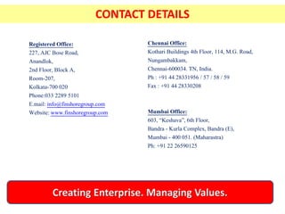 Registered Office:
227, AJC Bose Road,
Anandlok,
2nd Floor, Block A,
Room-207,
Kolkata-700 020
Phone:033 2289 5101
E.mail: info@finshoregroup.com
Website: www.finshoregroup.com
Chennai Office:
Kothari Buildings 4th Floor, 114, M.G. Road,
Nungambakkam,
Chennai-600034. TN, India.
Ph : +91 44 28331956 / 57 / 58 / 59
Fax : +91 44 28330208
Mumbai Office:
603, “Keshava”, 6th Floor,
Bandra - Kurla Complex, Bandra (E),
Mumbai - 400 051. (Maharastra)
Ph: +91 22 26590125
CONTACT DETAILS
 