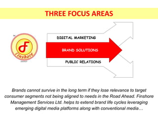 Text
Text
BRAND SOLUTIONS
DIGITAL MARKETING
PUBLIC RELATIONS
Brands cannot survive in the long term if they lose relevance to target
consumer segments not being aligned to needs in the Road Ahead. Finshore
Management Services Ltd. helps to extend brand life cycles leveraging
emerging digital media platforms along with conventional media…
THREE FOCUS AREAS
 