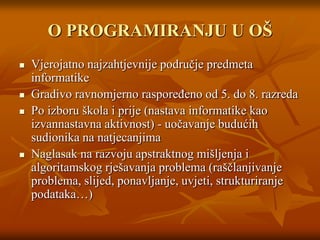 O PROGRAMIRANJU U OŠVjerojatno najzahtjevnije područje predmeta informatike Gradivo ravnomjerno raspoređeno od 5. do 8. razredaPo izboru škola i prije (nastava informatike kao izvannastavna aktivnost) - uočavanje budućih sudionika na natjecanjima Naglasak na razvoju apstraktnog mišljenja i algoritamskog rješavanja problema (raščlanjivanje problema, slijed, ponavljanje, uvjeti, strukturiranje podataka…)