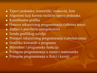 Tipovi podataka: numerički, znakovni, liste Algoritmi koji koriste različite tipove podatakaKoordinatna grafika Osnove rekurzivnog programiranja (izborna tema) Zadaci o pravilnim mnogokutima Izrada grafičkog sučelja Primjeri rekurzivnog programiranja (izborna tema) Grafičke komande u programu Procedure i programske funkcije Primjena programiranja u nastavi matematike Primjena programiranja u fizici i kemiji