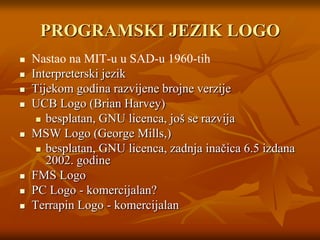 PROGRAMSKI JEZIK LOGONastao na MIT-u u SAD-u 1960-tihInterpreterski jezikTijekom godina razvijene brojne verzije UCB Logo (Brian Harvey)besplatan, GNU licenca, još se razvijaMSW Logo (George Mills,)besplatan, GNU licenca, zadnja inačica 6.5 izdana 2002. godineFMS LogoPC Logo - komercijalan?Terrapin Logo - komercijalan