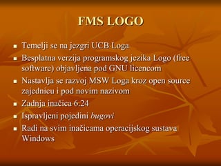 FMS LOGOTemelji se na jezgri UCB LogaBesplatna verzija programskog jezika Logo (free software) objavljena pod GNU licencomNastavlja se razvoj MSW Loga kroz open source zajednicu i pod novim nazivomZadnja inačica 6.24Ispravljeni pojedini bugoviRadi na svim inačicama operacijskog sustava Windows