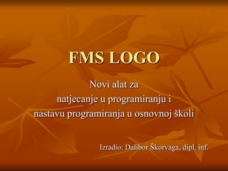 FMS LOGO Novi alat za  natjecanje u programiranju i nastavu programiranja u osnovnoj školi Izradio: Dalibor Škorvaga, dipl. inf. 