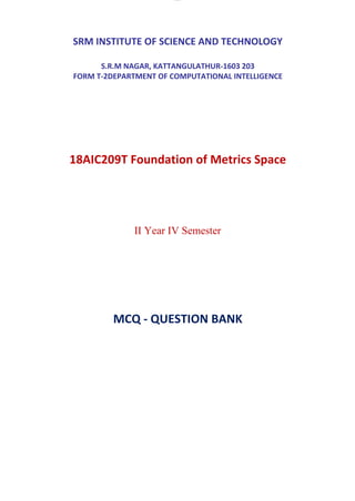 lOMoAR cPSD|7096330
SRM INSTITUTE OF SCIENCE AND TECHNOLOGY
S.R.M NAGAR, KATTANGULATHUR-1603 203
FORM T-2DEPARTMENT OF COMPUTATIONAL INTELLIGENCE
18AIC209T Foundation of Metrics Space
II Year IV Semester
MCQ - QUESTION BANK
 