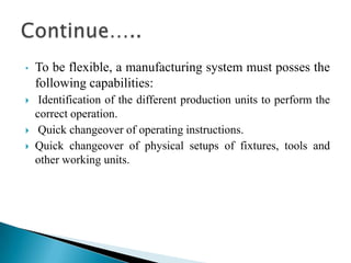 • To be flexible, a manufacturing system must posses the
following capabilities:
 Identification of the different production units to perform the
correct operation.
 Quick changeover of operating instructions.
 Quick changeover of physical setups of fixtures, tools and
other working units.
 