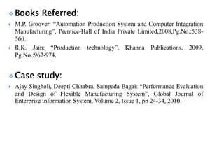 Books Referred:
 M.P. Groover: “Automation Production System and Computer Integration
Manufacturing”, Prentice-Hall of India Private Limited,2008,Pg.No.:538-
560.
 R.K. Jain: “Production technology”, Khanna Publications, 2009,
Pg.No.:962-974.
 Case study:
 Ajay Singholi, Deepti Chhabra, Sampada Bagai: “Performance Evaluation
and Design of Flexible Manufacturing System”, Global Journal of
Enterprise Information System, Volume 2, Issue 1, pp 24-34, 2010.
 