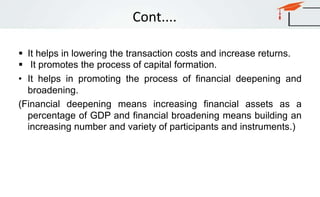 Cont....
 It helps in lowering the transaction costs and increase returns.
 It promotes the process of capital formation.
• It helps in promoting the process of financial deepening and
broadening.
(Financial deepening means increasing financial assets as a
percentage of GDP and financial broadening means building an
increasing number and variety of participants and instruments.)
 
