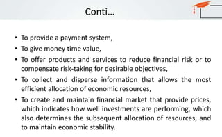 Conti…
• To provide a payment system,
• To give money time value,
• To offer products and services to reduce financial risk or to
compensate risk-taking for desirable objectives,
• To collect and disperse information that allows the most
efficient allocation of economic resources,
• To create and maintain financial market that provide prices,
which indicates how well investments are performing, which
also determines the subsequent allocation of resources, and
to maintain economic stability.
 