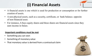 (i) Financial Assets
• A financial assets is one which is used for production or consumption or for further
creation of assets.
• A non-physical assets, such as a security, certificate, or bank balance. opposite
of non-financial asset.
• For instance, A buys equity shares and these shares are financial assets since they
earn income in future.
Important conditions must be met
• Something you can own
• Something of monetary value
• That monetary value is derived from a contractual claim
 