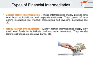 Types of Financial Intermediaries
• Capital Market Intermediaries : These intermediaries mainly provide long
term funds to individuals and corporate customers. They consist of term
lending institutions like financial corporations and investing institutions like
LIC.
• Money Market Intermediaries : Money market intermediaries supply only
short term funds to individuals and corporate customers. They consist
commercial banks, co-operative banks, etc.
 