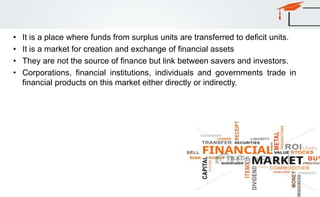 • It is a place where funds from surplus units are transferred to deficit units.
• It is a market for creation and exchange of financial assets
• They are not the source of finance but link between savers and investors.
• Corporations, financial institutions, individuals and governments trade in
financial products on this market either directly or indirectly.
 