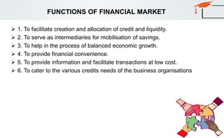 FUNCTIONS OF FINANCIAL MARKET
 1. To facilitate creation and allocation of credit and liquidity.
 2. To serve as intermediaries for mobilisation of savings.
 3. To help in the process of balanced economic growth.
 4. To provide financial convenience.
 5. To provide information and facilitate transactions at low cost.
 6. To cater to the various credits needs of the business organisations
 