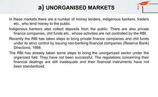 a) UNORGANISED MARKETS
In these markets there are a number of money lenders, indigenous bankers, traders
etc., who lend money to the public.
Indigenous bankers also collect deposits from the public. There are also private
finance companies, chit funds etc., whose activities are not controlled by the RBI.
Recently the RBI has taken steps to bring private finance companies and chit funds
under its strict control by issuing non-banking financial companies (Reserve Bank)
Directions, 1998.
The RBI has already taken some steps to bring the unorganized sector under the
organized fold. They have not been successful. The regulations concerning their
financial dealings are still inadequate and their financial instruments have not
been standardized.
 