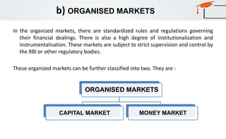 b) ORGANISED MARKETS
In the organized markets, there are standardized rules and regulations governing
their financial dealings. There is also a high degree of institutionalization and
instrumentalisation. These markets are subject to strict supervision and control by
the RBI or other regulatory bodies.
These organized markets can be further classified into two. They are :
ORGANISED MARKETS
CAPITAL MARKET MONEY MARKET
 
