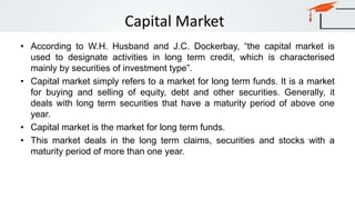 Capital Market
• According to W.H. Husband and J.C. Dockerbay, “the capital market is
used to designate activities in long term credit, which is characterised
mainly by securities of investment type”.
• Capital market simply refers to a market for long term funds. It is a market
for buying and selling of equity, debt and other securities. Generally, it
deals with long term securities that have a maturity period of above one
year.
• Capital market is the market for long term funds.
• This market deals in the long term claims, securities and stocks with a
maturity period of more than one year.
 