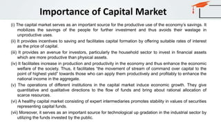 Importance of Capital Market
(i) The capital market serves as an important source for the productive use of the economy’s savings. It
mobilizes the savings of the people for further investment and thus avoids their wastage in
unproductive uses.
(ii) It provides incentives to saving and facilitates capital formation by offering suitable rates of interest
as the price of capital.
(iii) It provides an avenue for investors, particularly the household sector to invest in financial assets
which are more productive than physical assets.
(iv) It facilitates increase in production and productivity in the economy and thus enhance the economic
welfare of the society. Thus, it facilitates “the movement of stream of command over capital to the
point of highest yield” towards those who can apply them productively and profitably to enhance the
national income in the aggregate.
(v) The operations of different institutions in the capital market induce economic growth. They give
quantitative and qualitative directions to the flow of funds and bring about rational allocation of
scarce resources.
(vi) A healthy capital market consisting of expert intermediaries promotes stability in values of securities
representing capital funds.
(vii) Moreover, it serves as an important source for technological up gradation in the industrial sector by
utilizing the funds invested by the public.
 