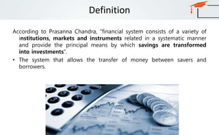 Definition
According to Prasanna Chandra, “financial system consists of a variety of
institutions, markets and instruments related in a systematic manner
and provide the principal means by which savings are transformed
into investments”.
• The system that allows the transfer of money between savers and
borrowers.
 