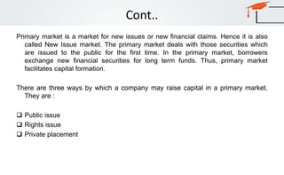 Cont..
Primary market is a market for new issues or new financial claims. Hence it is also
called New Issue market. The primary market deals with those securities which
are issued to the public for the first time. In the primary market, borrowers
exchange new financial securities for long term funds. Thus, primary market
facilitates capital formation.
There are three ways by which a company may raise capital in a primary market.
They are :
 Public issue
 Rights issue
 Private placement
 