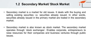 1.2 Secondary Market/ Stock Market
• Secondary market is a market for old issues. It deals with the buying and
selling existing securities i.e. securities already issued. In other words,
securities already issued in the primary market are traded in the secondary
market.
• Secondary market is also known as stock market. The secondary market
operates through ‘stock exchanges’. Enables corporate, entrepreneurs to
raise resources for their companies and business ventures through public
issues.
 