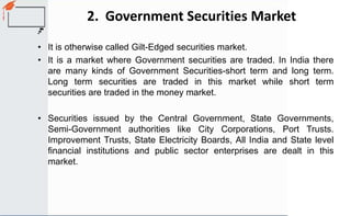 2. Government Securities Market
• It is otherwise called Gilt-Edged securities market.
• It is a market where Government securities are traded. In India there
are many kinds of Government Securities-short term and long term.
Long term securities are traded in this market while short term
securities are traded in the money market.
• Securities issued by the Central Government, State Governments,
Semi-Government authorities like City Corporations, Port Trusts.
Improvement Trusts, State Electricity Boards, All India and State level
financial institutions and public sector enterprises are dealt in this
market.
 