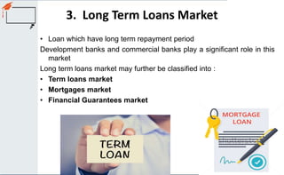 3. Long Term Loans Market
• Loan which have long term repayment period
Development banks and commercial banks play a significant role in this
market
Long term loans market may further be classified into :
• Term loans market
• Mortgages market
• Financial Guarantees market
 