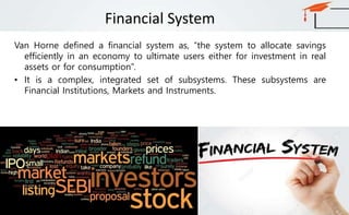 Financial System
Van Horne defined a financial system as, “the system to allocate savings
efficiently in an economy to ultimate users either for investment in real
assets or for consumption”.
• It is a complex, integrated set of subsystems. These subsystems are
Financial Institutions, Markets and Instruments.
 