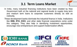 3.1 Term Loans Market
In India, many industrial financing institutions have been created by thee
Government both at the national and regional levels to supply long term
and medium term loans to corporate customers directly as well as
indirectly.
These development banks dominate the industrial finance in India. Institutions
like IDBI, IFCI, ICICI, and other state financial corporations come under
this category. They also help in identifying investment opportunities,
encourage new entrepreneurs and support modernization efforts.
 