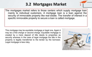 3.2 Mortgages Market
The mortgages market refers to those centers which supply mortgage loan
mainly to individual customers. A mortgage loan is a loan against the
security of immovable property like real estate. The transfer of interest in a
specific immovable property to secure a loan is called mortgage.
This mortgage may be equitable mortgage or legal one. Again it
may be a first charge or second charge. Equitable mortgage is
created by a mere deposit of title deeds to properties as
security whereas in the case of legal mortgage the title in the
property is legally transferred to the lender by the borrower.
Legal mortgage is less risky.
 