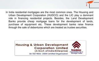 In India residential mortgages are the most common ones. The Housing and
Urban Development Corporation (HUDCO) and the LIC play a dominant
role in financing residential projects. Besides, the Land Development
Banks provide cheap mortgage loans for the development of lands,
purchase of equipment etc. These development banks raise finance
through the sale of debentures which are treated as trustee securities.
 