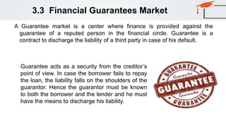 3.3 Financial Guarantees Market
A Guarantee market is a center where finance is provided against the
guarantee of a reputed person in the financial circle. Guarantee is a
contract to discharge the liability of a third party in case of his default.
Guarantee acts as a security from the creditor’s
point of view. In case the borrower fails to repay
the loan, the liability falls on the shoulders of the
guarantor. Hence the guarantor must be known
to both the borrower and the lender and he must
have the means to discharge his liability.
 