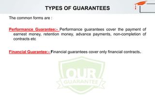 TYPES OF GUARANTEES
The common forms are :
Performance Guarantee:- Performance guarantees cover the payment of
earnest money, retention money, advance payments, non-completion of
contracts etc
Financial Guarantee:- Financial guarantees cover only financial contracts.
 