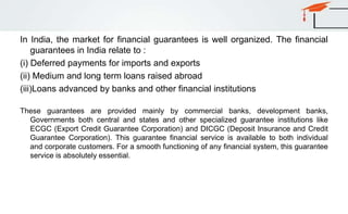 In India, the market for financial guarantees is well organized. The financial
guarantees in India relate to :
(i) Deferred payments for imports and exports
(ii) Medium and long term loans raised abroad
(iii)Loans advanced by banks and other financial institutions
These guarantees are provided mainly by commercial banks, development banks,
Governments both central and states and other specialized guarantee institutions like
ECGC (Export Credit Guarantee Corporation) and DICGC (Deposit Insurance and Credit
Guarantee Corporation). This guarantee financial service is available to both individual
and corporate customers. For a smooth functioning of any financial system, this guarantee
service is absolutely essential.
 