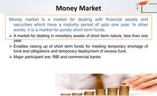 Money Market
Money market is a market for dealing with financial assets and
securities which have a maturity period of upto one year. In other
words, it is a market for purely short term funds.
 A market for dealing in monetary assets of short term nature, less than one
year.
 Enables raising up of short term funds for meeting temporary shortage of
fund and obligations and temporary deployment of excess fund.
 Major participant are: RBI and commercial banks
 