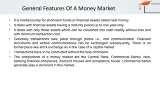 General Features Of A Money Market
• It is market purely for short-term funds or financial assets called near money.
• It deals with financial assets having a maturity period up to one year only.
• It deals with only those assets which can be converted into cash readily without loss and
with minimum transaction cost.
• Generally transactions take place through phone i.e., oral communication. Relevant
documents and written communications can be exchanged subsequently. There is no
formal place like stock exchange as in the case of a capital market.
• Transactions have to be conducted without the help of brokers.
• The components of a money market are the Central Bank, Commercial Banks, Non-
banking financial companies, discount houses and acceptance house. Commercial banks
generally play a dominant in this market.
 