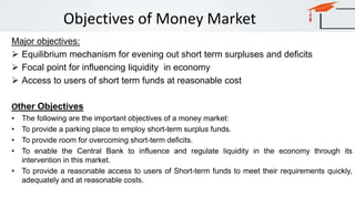 Objectives of Money Market
Major objectives:
 Equilibrium mechanism for evening out short term surpluses and deficits
 Focal point for influencing liquidity in economy
 Access to users of short term funds at reasonable cost
Other Objectives
• The following are the important objectives of a money market:
• To provide a parking place to employ short-term surplus funds.
• To provide room for overcoming short-term deficits.
• To enable the Central Bank to influence and regulate liquidity in the economy through its
intervention in this market.
• To provide a reasonable access to users of Short-term funds to meet their requirements quickly,
adequately and at reasonable costs.
 