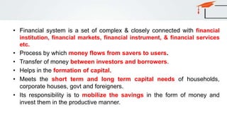 • Financial system is a set of complex & closely connected with financial
institution, financial markets, financial instrument, & financial services
etc.
• Process by which money flows from savers to users.
• Transfer of money between investors and borrowers.
• Helps in the formation of capital.
• Meets the short term and long term capital needs of households,
corporate houses, govt and foreigners.
• Its responsibility is to mobilize the savings in the form of money and
invest them in the productive manner.
 