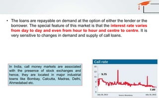 • The loans are repayable on demand at the option of either the lender or the
borrower. The special feature of this market is that the interest rate varies
from day to day and even from hour to hour and centre to centre. It is
very sensitive to changes in demand and supply of call loans.
In India, call money markets are associated
with the presence of stock exchanges and
hence, they are located in major industrial
towns like Bombay, Calcutta, Madras, Delhi,
Ahmedabad etc.
 