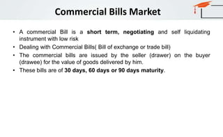 Commercial Bills Market
• A commercial Bill is a short term, negotiating and self liquidating
instrument with low risk
• Dealing with Commercial Bills( Bill of exchange or trade bill)
• The commercial bills are issued by the seller (drawer) on the buyer
(drawee) for the value of goods delivered by him.
• These bills are of 30 days, 60 days or 90 days maturity.
 
