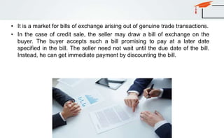 • It is a market for bills of exchange arising out of genuine trade transactions.
• In the case of credit sale, the seller may draw a bill of exchange on the
buyer. The buyer accepts such a bill promising to pay at a later date
specified in the bill. The seller need not wait until the due date of the bill.
Instead, he can get immediate payment by discounting the bill.
 
