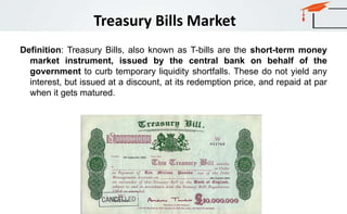 Definition: Treasury Bills, also known as T-bills are the short-term money
market instrument, issued by the central bank on behalf of the
government to curb temporary liquidity shortfalls. These do not yield any
interest, but issued at a discount, at its redemption price, and repaid at par
when it gets matured.
Treasury Bills Market
 
