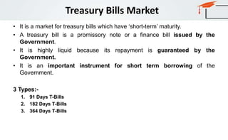 Treasury Bills Market
• It is a market for treasury bills which have ‘short-term’ maturity.
• A treasury bill is a promissory note or a finance bill issued by the
Government.
• It is highly liquid because its repayment is guaranteed by the
Government.
• It is an important instrument for short term borrowing of the
Government.
3 Types:-
1. 91 Days T-Bills
2. 182 Days T-Bills
3. 364 Days T-Bills
 